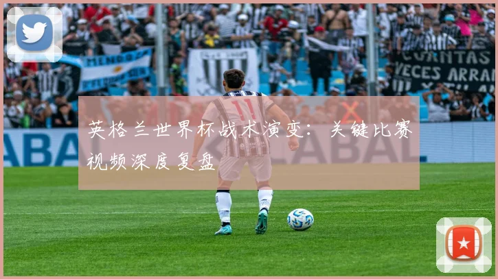 英格兰世界杯战术演变：关键比赛视频深度复盘