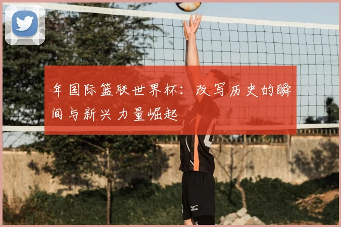 年国际篮联世界杯:改写历史的瞬间与新兴力量崛起