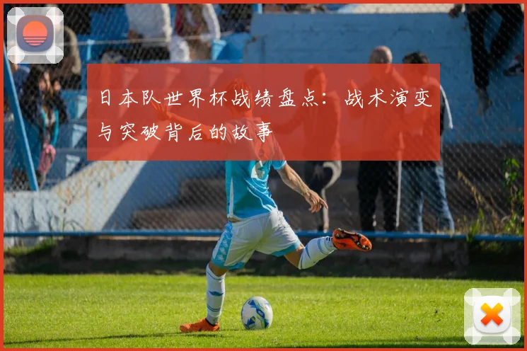 日本队世界杯战绩盘点：战术演变与突破背后的故事