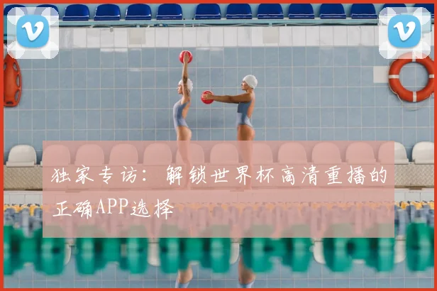 独家专访：解锁世界杯高清重播的正确APP选择