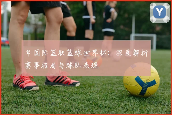 年国际篮联篮球世界杯:深度解析赛事格局与球队表现