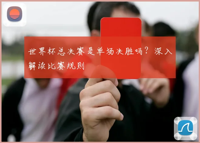 世界杯总决赛是单场决胜吗?深入解读比赛规则