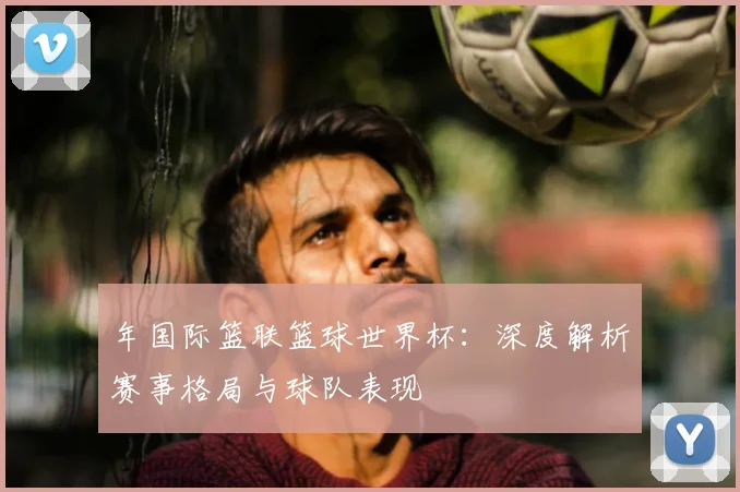 年国际篮联篮球世界杯:深度解析赛事格局与球队表现