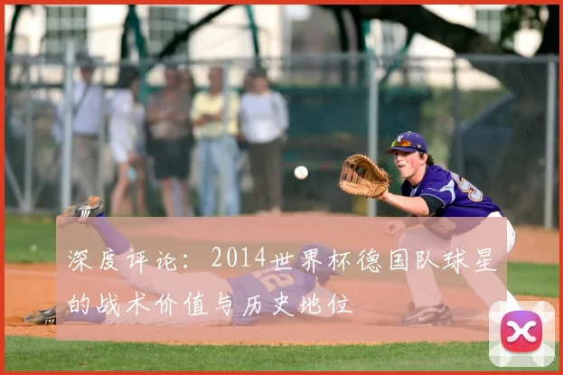 深度评论:2014世界杯德国队球星的战术价值与历史地位