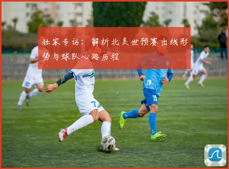 独家专访:解析北美世预赛出线形势与球队心路历程