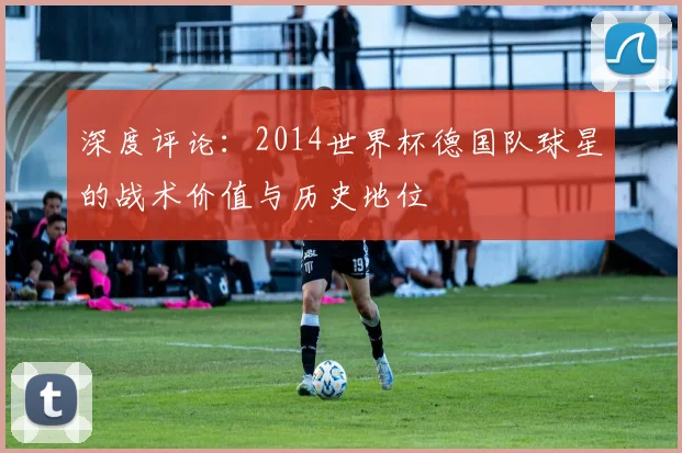 深度评论：2014世界杯德国队球星的战术价值与历史地位