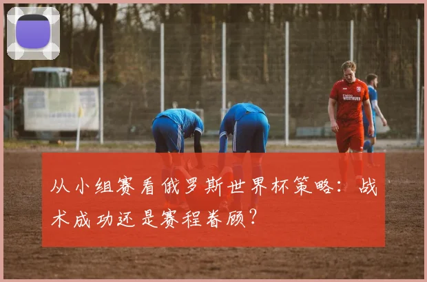 从小组赛看俄罗斯世界杯策略：战术成功还是赛程眷顾？